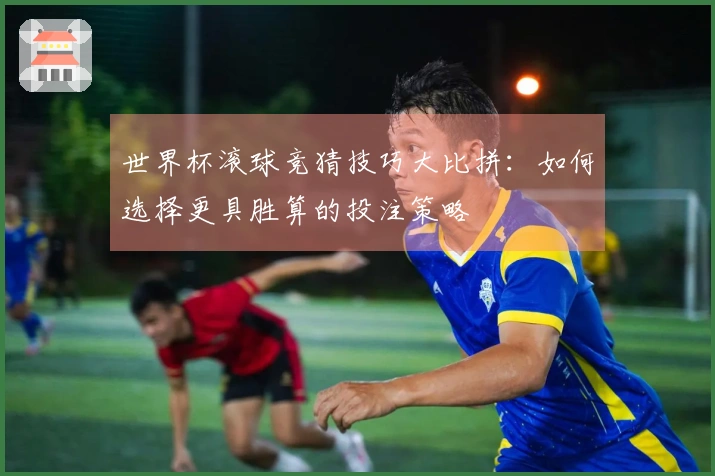 世界杯滚球竞猜技巧大比拼：如何选择更具胜算的投注策略